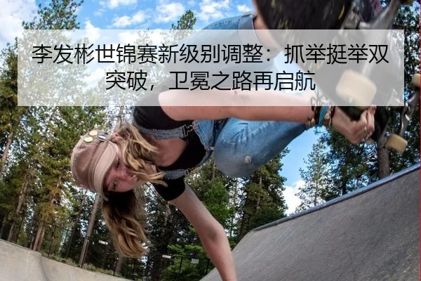李发彬世锦赛新级别调整：抓举挺举双突破，卫冕之路再启航