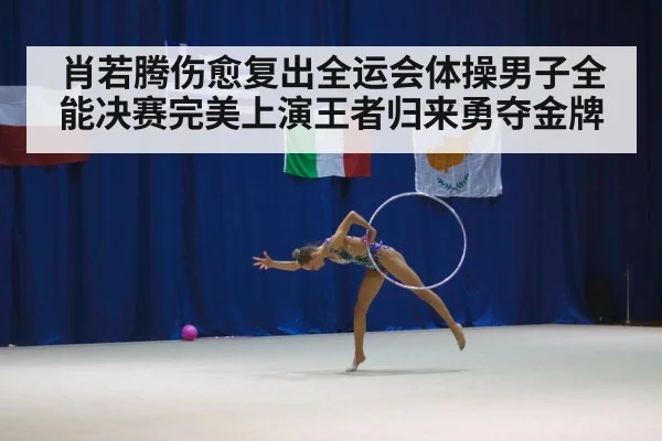 肖若腾伤愈复出全运会体操男子全能决赛完美上演王者归来勇夺金牌