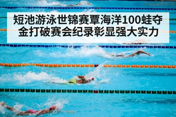 短池游泳世锦赛覃海洋100蛙夺金打破赛会纪录彰显强大实力