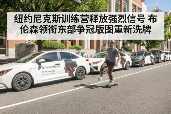 纽约尼克斯训练营释放强烈信号 布伦森领衔东部争冠版图重新洗牌